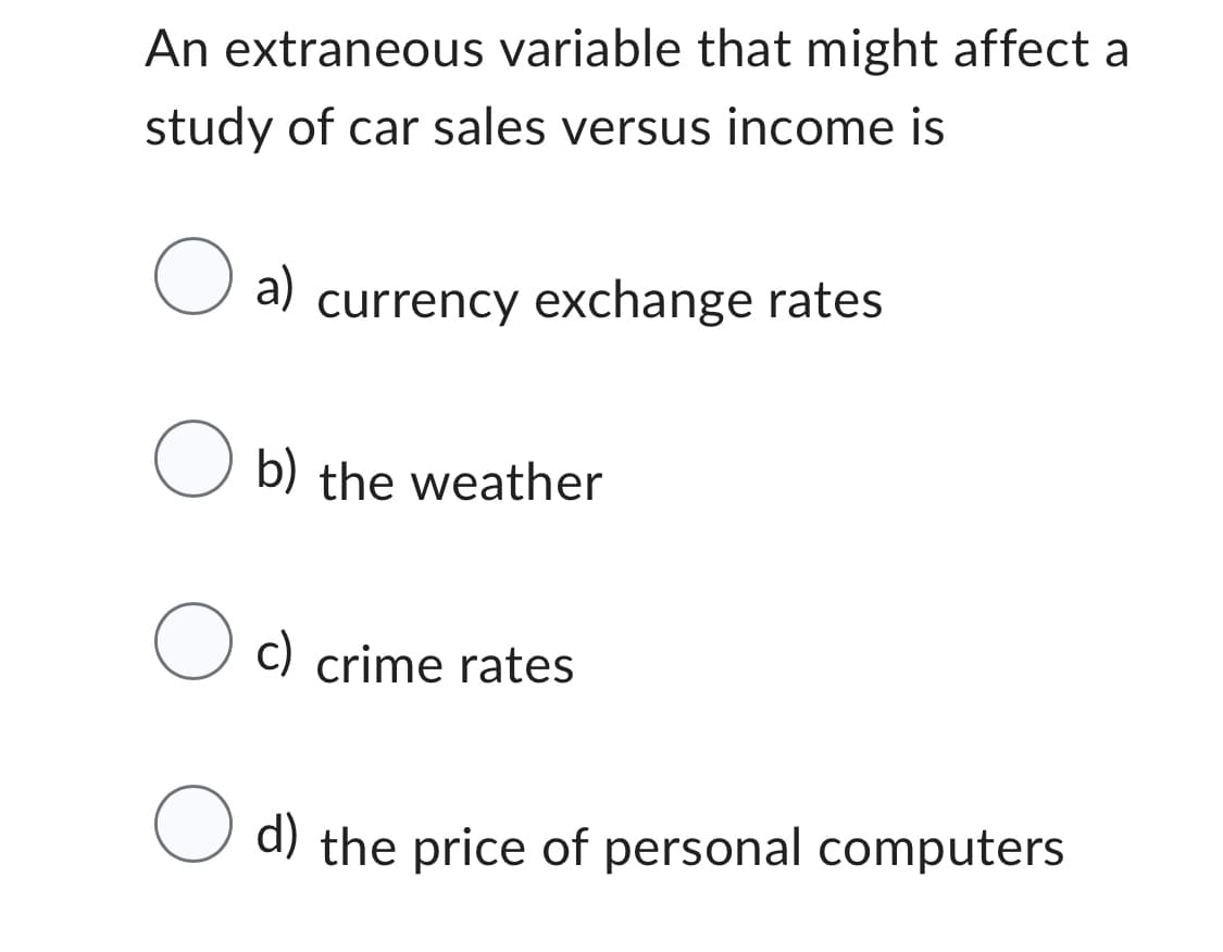 An extraneous variable that might affect a
study of car sales versus income is
O a) currency exchange rates
Ob) the weather
O c) crime rates
O d) the price of personal computers