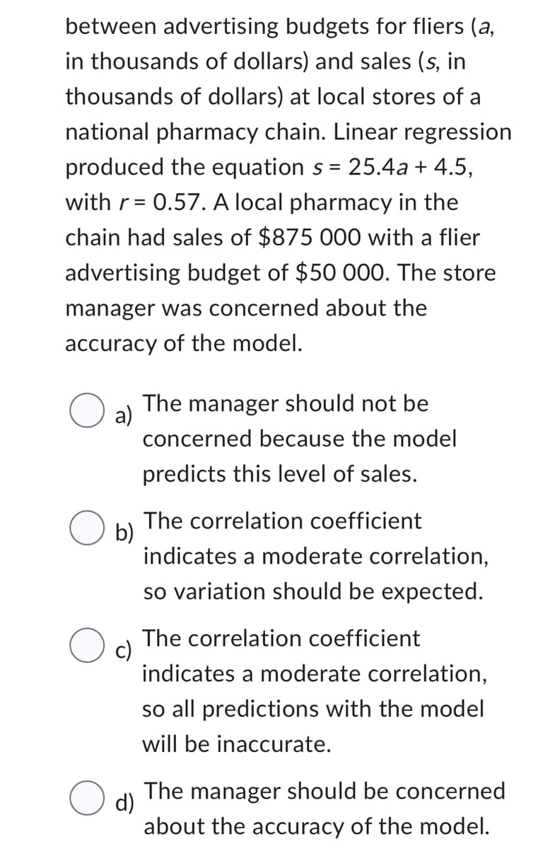 between advertising budgets for fliers (a,
in thousands of dollars) and sales (s, in
thousands of dollars) at local stores of a
national pharmacy chain. Linear regression
produced the equation s = 25.4a + 4.5,
with r = 0.57. A local pharmacy in the
chain had sales of $875 000 with a flier
advertising budget of $50 000. The store
manager was concerned about the
accuracy of the model.
a)
The manager should not be
concerned because the model
predicts this level of sales.
b)
The correlation coefficient
indicates a moderate correlation,
so variation should be expected.
c)
The correlation coefficient
indicates a moderate correlation,
so all predictions with the model
will be inaccurate.
d)
The manager should be concerned
about the accuracy of the model.