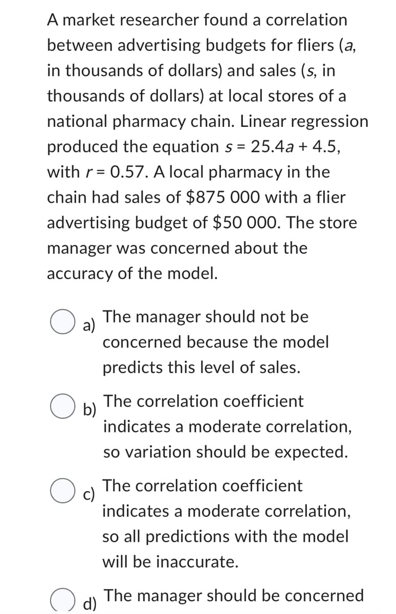 A market researcher found a correlation
between advertising budgets for fliers (a,
in thousands of dollars) and sales (s, in
thousands of dollars) at local stores of a
national pharmacy chain. Linear regression
produced the equation s = 25.4a + 4.5,
with r = 0.57. A local pharmacy in the
chain had sales of $875 000 with a flier
advertising budget of $50 000. The store
manager was concerned about the
accuracy of the model.
a)
The manager should not be
concerned because the model
predicts this level of sales.
b)
The correlation coefficient
indicates a moderate correlation,
so variation should be expected.
c)
The correlation coefficient
indicates a moderate correlation,
so all predictions with the model
will be inaccurate.
d)
The manager should be concerned