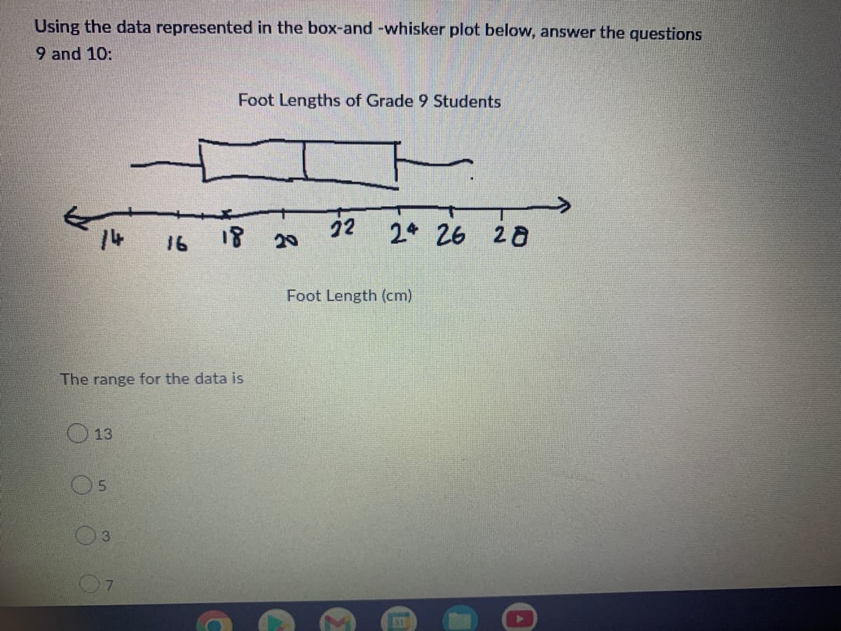 Using the data represented in the box-and -whisker plot below, answer the questions
9 and 10:
Foot Lengths of Grade 9 Students
14
16 18
22
20
2 26
28
Foot Length (cm)
The range for the data is
O 13
