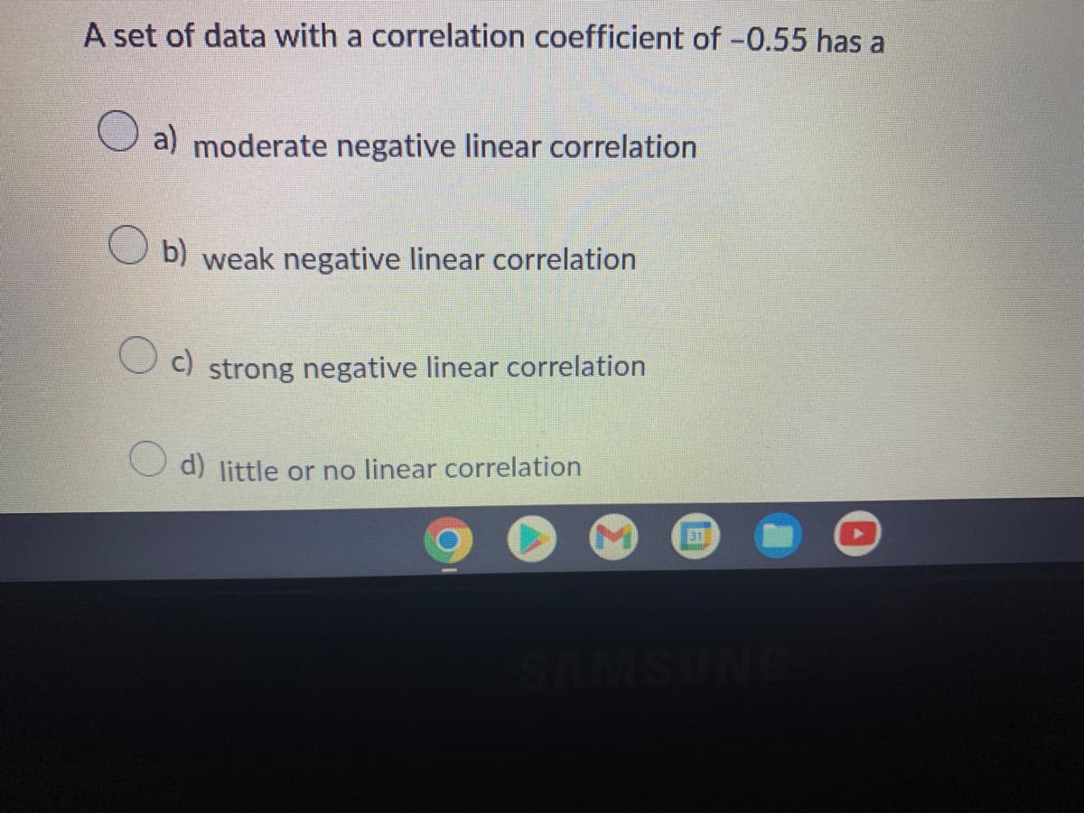 A set of data with a correlation coefficient of -0.55 has a
a) moderate negative linear correlation
b) weak negative linear correlation
Oc) strong negative linear correlation
d) little or no linear correlation