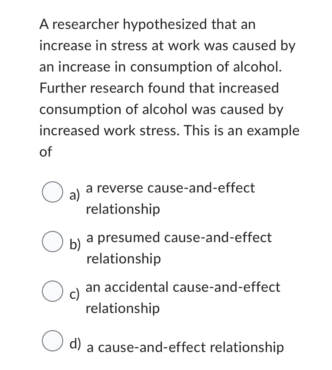 A researcher hypothesized that an
increase in stress at work was caused by
an increase in consumption of alcohol.
Further research found that increased
consumption of alcohol was caused by
increased work stress. This is an example
of
O al
a reverse cause-and-effect
relationship
a presumed cause-and-effect
relationship
an accidental cause-and-effect
c)
relationship
d)
a cause-and-effect relationship
O b)