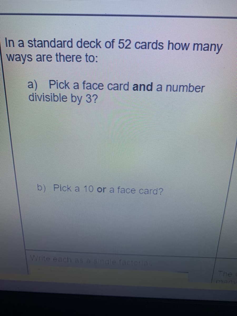 In a standard deck of 52 cards how many
ways are there to:
a) Pick a face card and a number
divisible by 3?
b) Pick a 10 or a face card?
Write each as a single factoria
The
many
