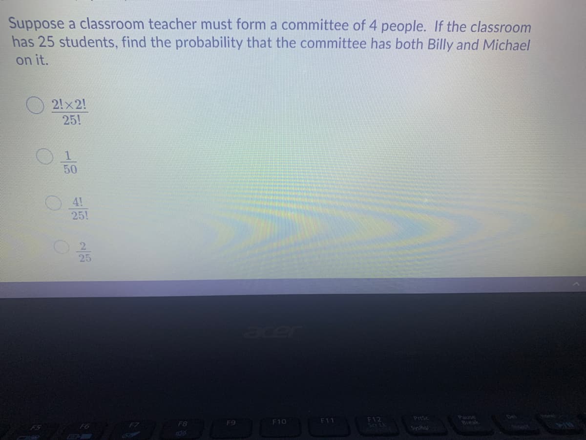 Suppose a classroom teacher must form a committee of 4 people. If the classroom
has 25 students, find the probability that the committee has both Billy and Michael
on it.
2!x2!
25!
1
50
4!
25!
25
acer
Del
Pause
Bieak
F10
F11
F12
PrtSc
F8
F9
SysRa
