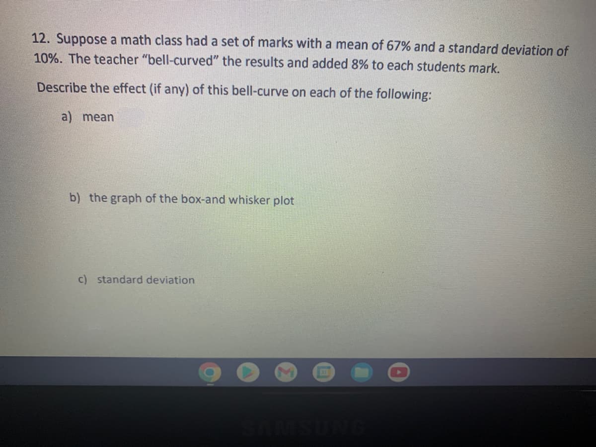 12. Suppose a math class had a set of marks with a mean of 67% and a standard deviation of
10%. The teacher "bell-curved" the results and added 8% to each students mark.
Describe the effect (if any) of this bell-curve on each of the following:
a) mean
b) the graph of the box-and whisker plot
c) standard deviation
