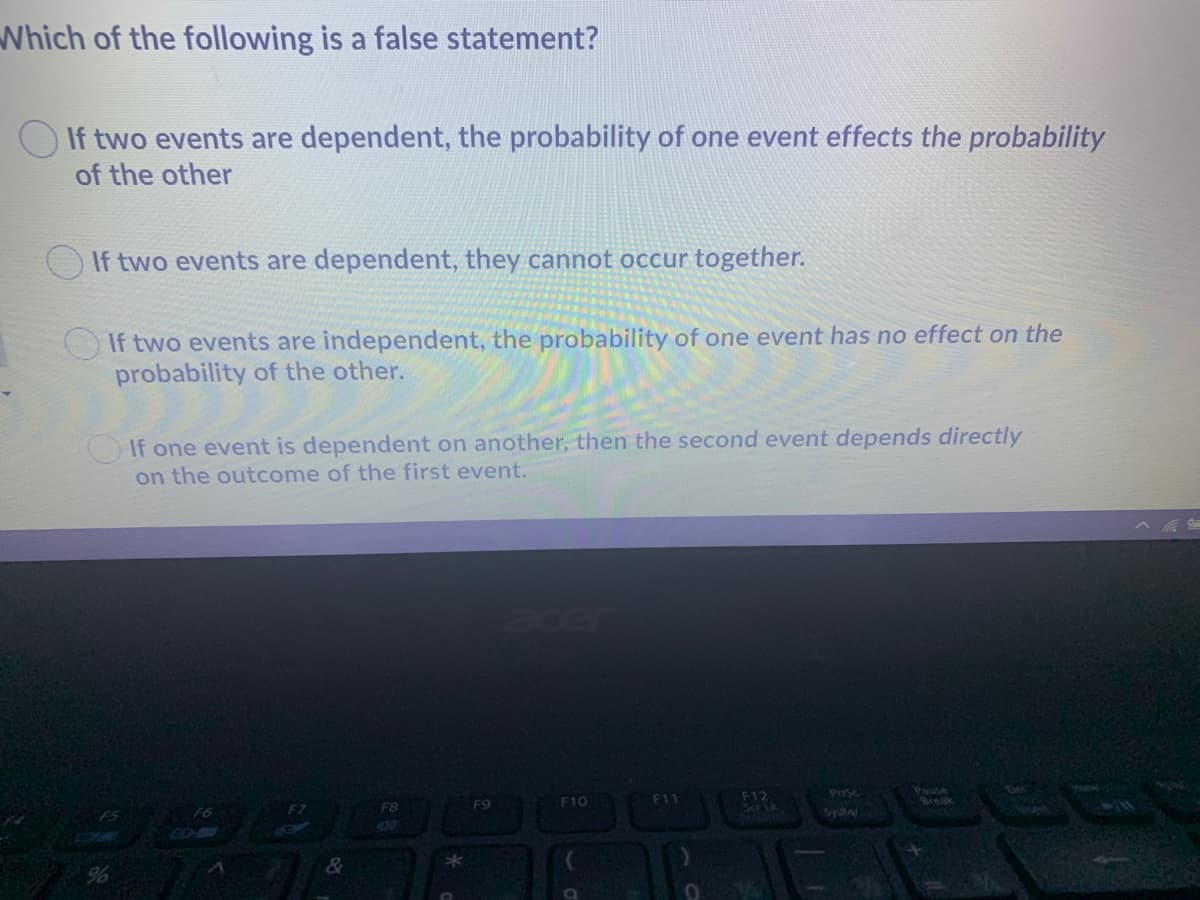 Which of the following is a false statement?
O If two events are dependent, the probability of one event effects the probability
of the other
If two events are dependent, they cannot occur together.
OIf two events are independent, the probability of one event has no effect on the
probability of the other.
If one event is dependent on another, then the second event depends directly
on the outcome of the first event.
acer
F12
Sa Lk
Pause
Break
PriSc
F10
F11
F7
F8
F9
F5
420
&
%

