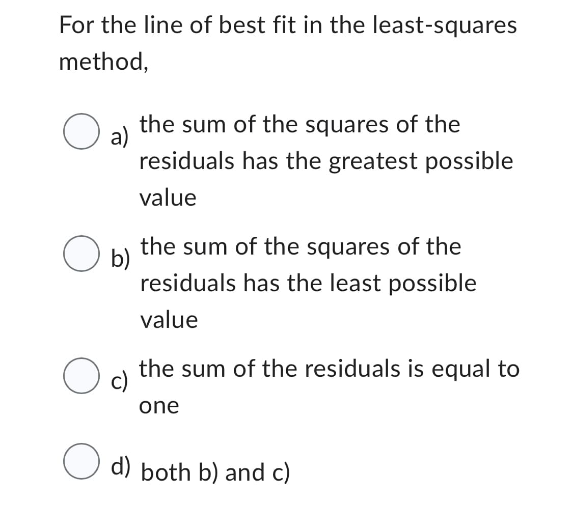 For the line of best fit in the least-squares
method,
O al
the sum of the squares of the
residuals has the greatest possible
value
the sum of the squares of the
residuals has the least possible
value
O c)
the sum of the residuals is equal to
one
O d) both b) and c)
O b)