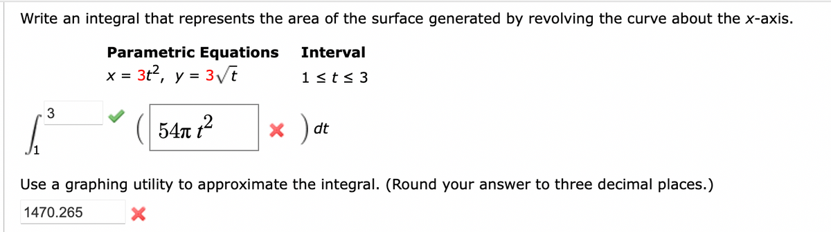 Write an integral that represents the area of the surface generated by revolving the curve about the x-axis.
Interval
Parametric Equations
x = 3t², y = 3√√√/t
1 ≤ t ≤ 3
54π t²
3
T
× )
dt
Use a graphing utility to approximate the integral. (Round your answer to three decimal places.)
1470.265
X