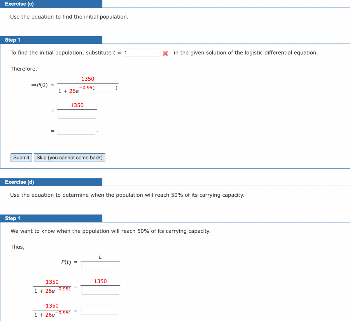 Exercise (c)
Use the equation to find the initial population.
Step 1
To find the initial population, substitute t = 1
Therefore,
⇒P(0)
Thus,
1 26e
Submit Skip (you cannot come back)
Exercise (d)
Use the equation to determine when the population will reach 50% of its carrying capacity.
1350
Step 1
We want to know when the population will reach 50% of its carrying capacity.
1350
1 +26e-0.95t
1 +26e
1350
-0.95(
P(t)
1350
-0.95t
Xin the given solution of the logistic differential equation.
L
1350