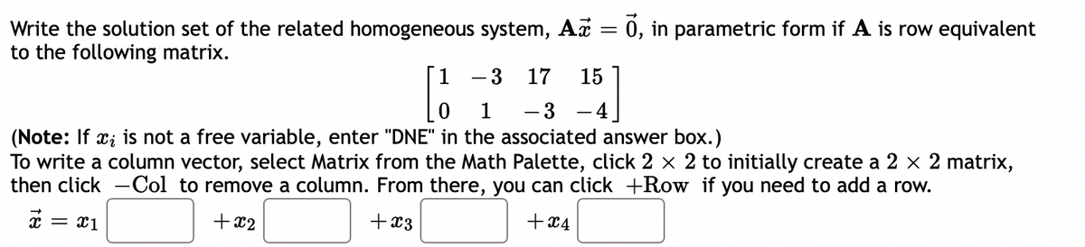 Write the solution set of the related homogeneous system, Ax = 0, in parametric form if A is row equivalent
to the following matrix.
-3
17 15
1
- 3
(Note: If xi is not a free variable, enter "DNE" in the associated answer box.)
To write a column vector, select Matrix from the Math Palette, click 2 × 2 to initially create a 2 × 2 matrix,
then click -Col to remove a column. From there, you can click +Row if you need to add a row.
+ x3
+x4
= x1
+x2