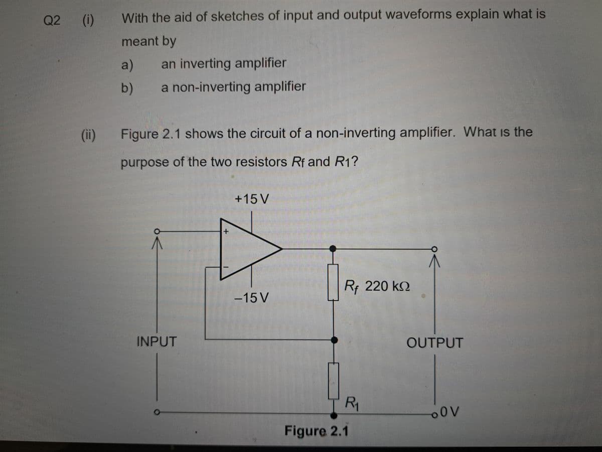 Q2 (i)
(ii)
With the aid of sketches of input and output waveforms explain what is
meant by
an inverting amplifier
a non-inverting amplifier
a)
b)
Figure 2.1 shows the circuit of a non-inverting amplifier. What is the
purpose of the two resistors Rf and R1?
INPUT
+
+15 V
-15 V
RF 220 ΚΩ
R₁
Figure 2.1
OUTPUT
OV