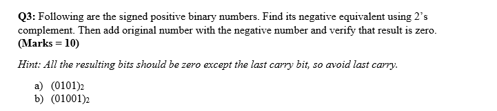 Q3: Following are the signed positive binary numbers. Find its negative equivalent using 2's
complement. Then add original number with the negative number and verify that result is zero.
(Marks = 10)
Hint: All the resulting bits should be zero except the last carry bit, so avoid last carry.
a) (0101)2
b) (01001)2
