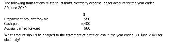 The following transactions relate to Rashid's electricity expense ledger account for the year ended
30 June 20X9:
$
550
Prepayment brought forward
Cash paid
Accrual carried forward
5,400
650
What amount should be charged to the statement of profit or loss in the year ended 30 June 20X9 for
electricity?
