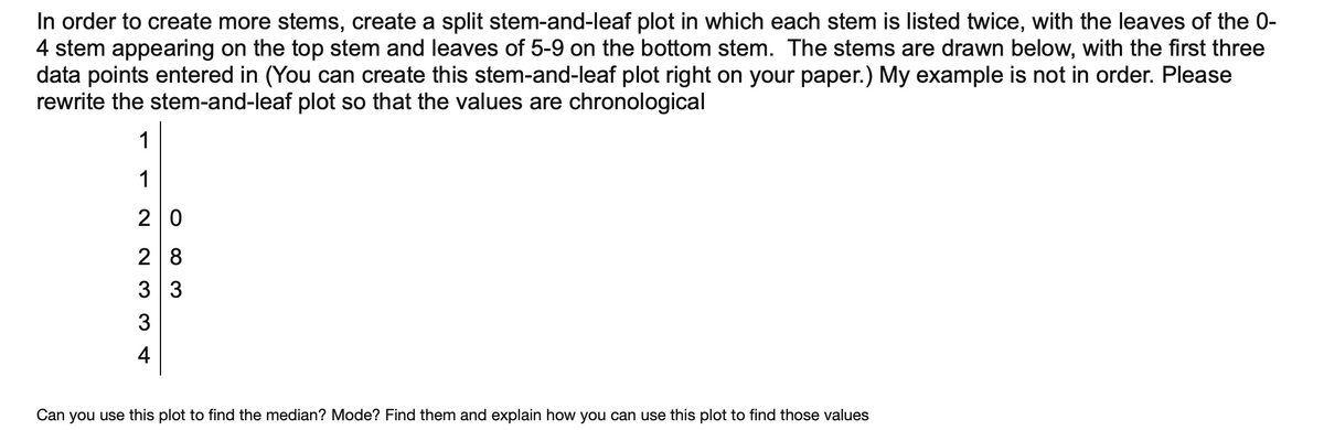 In order to create more stems, create a split stem-and-leaf plot in which each stem is listed twice, with the leaves of the 0-
4 stem appearing on the top stem and leaves of 5-9 on the bottom stem. The stems are drawn below, with the first three
data points entered in (You can create this stem-and-leaf plot right on your paper.) My example is not in order. Please
rewrite the stem-and-leaf plot so that the values are chronological
1
1
2 0
2 8
3 3
3
4
Can
you use this plot to find the median? Mode? Find them and explain how you can use this plot to find those values
