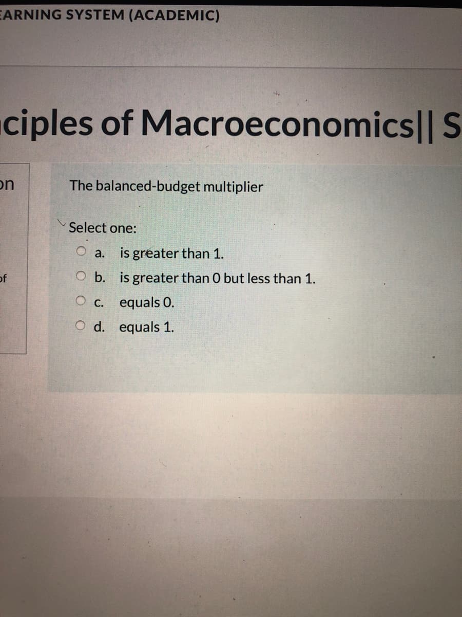 EARNING SYSTEM (ACADEMIC)
ciples of Macroeconomics|| S
on
The balanced-budget multiplier
Select one:
a. is greater than 1.
of
O b. is greater than 0 but less than 1.
О с. еquals 0.
O d. equals 1.
