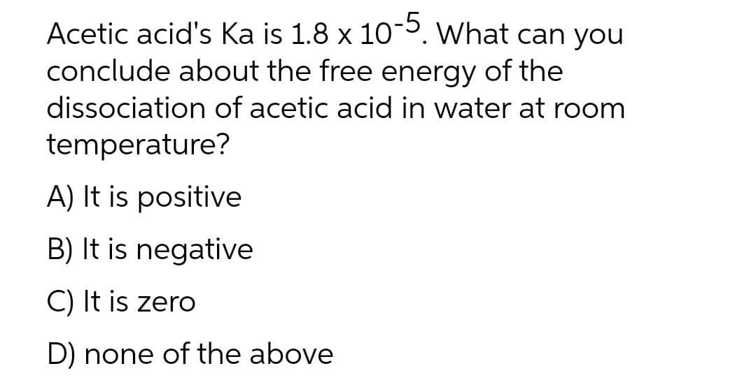 -5.
Acetic acid's Ka is 1.8 x 10¯5. What can you
conclude about the free energy of the
dissociation of acetic acid in water at room
temperature?
A) It is positive
B) It is negative
C) It is zero
D) none of the above
