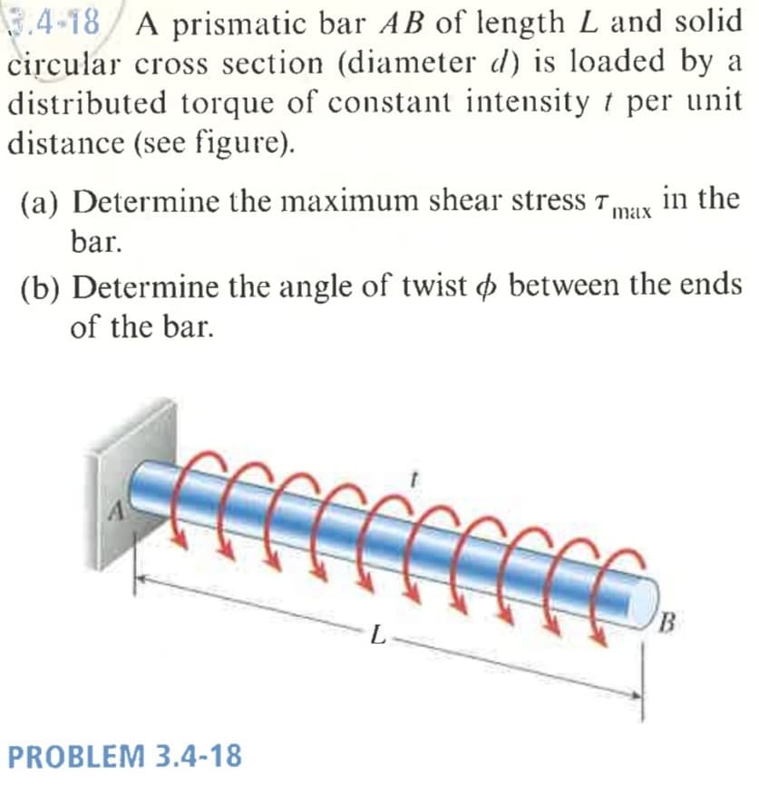 3.4-18/ A prismatic bar AB of length L and solid
circular cross section (diameter d) is loaded by a
distributed torque of constant intensity t per unit
distance (see figure).
(a) Determine the maximum shear stress r,
in the
max
bar.
(b) Determine the angle of twist o between the ends
of the bar.
PROBLEM 3.4-18
