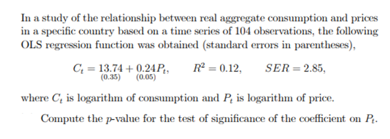 In a study of the relationship between real aggregate consumption and prices
in a specific country based on a time series of 104 observations, the following
OLS regression function was obtained (standard errors in parentheses),
C₂ = 13.74 +0.24 Pt, R² = 0.12, SER = 2.85,
(0.35) (0.05)
where C, is logarithm of consumption and P, is logarithm of price.
Compute the p-value for the test of significance of the coefficient on Pt.