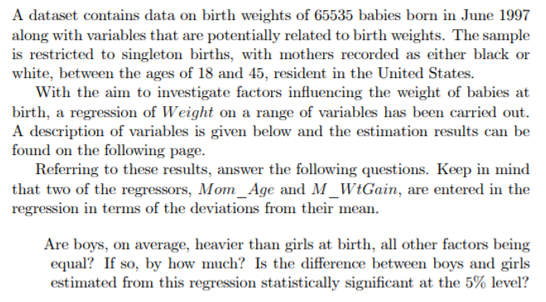 A dataset contains data on birth weights of 65535 babies born in June 1997
along with variables that are potentially related to birth weights. The sample
is restricted to singleton births, with mothers recorded as either black or
white, between the ages of 18 and 45, resident in the United States.
With the aim to investigate factors influencing the weight of babies at
birth, a regression of Weight on a range of variables has been carried out.
A description of variables is given below and the estimation results can be
found on the following page.
Referring to these results, answer the following questions. Keep in mind
that two of the regressors, Mom Age and M_WtGain, are entered in the
regression in terms of the deviations from their mean.
Are boys, on average, heavier than girls at birth, all other factors being
equal? If so, by how much? Is the difference between boys and girls
estimated from this regression statistically significant at the 5% level?
