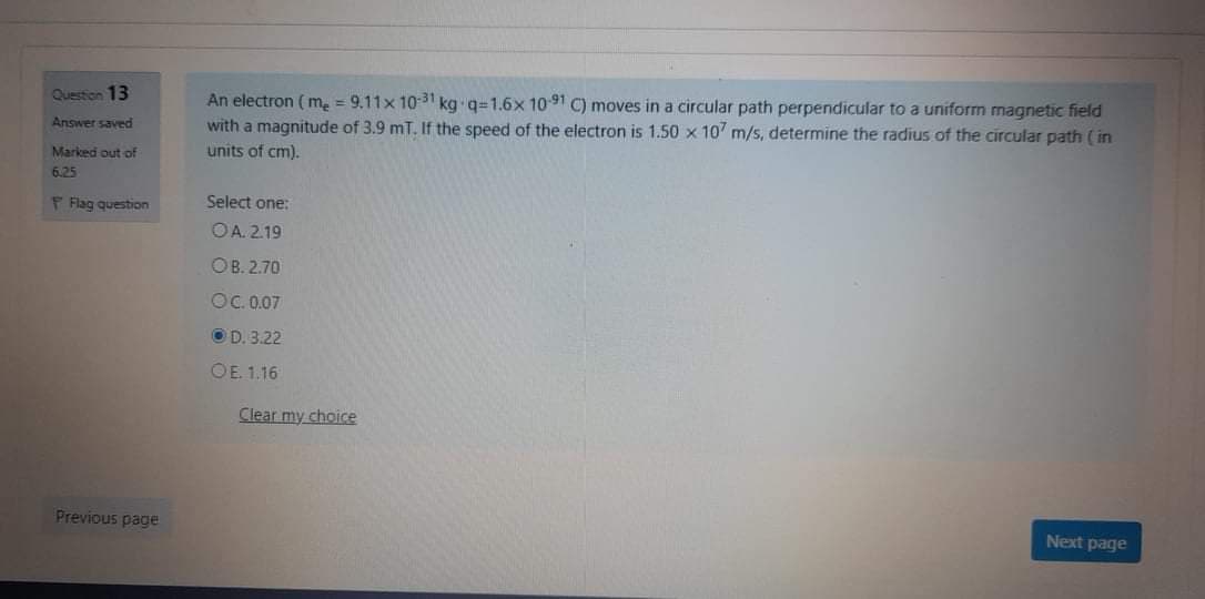 An electron ( m, = 9.11x 1031 kg q=1.6x 1091 C) moves in a circular path perpendicular to a uniform magnetic field
with a magnitude of 3.9 mT. If the speed of the electron is 1.50 x 10 m/s, determine the radius of the circular path ( in
Question 13
Answer saved
Marked out of
units of cm).
6.25
P Flag question
Select one:
OA. 2.19
OB. 2.70
OC.007
OD. 3.22
OE 1.16
Clear my choice
Previous page
Next page
