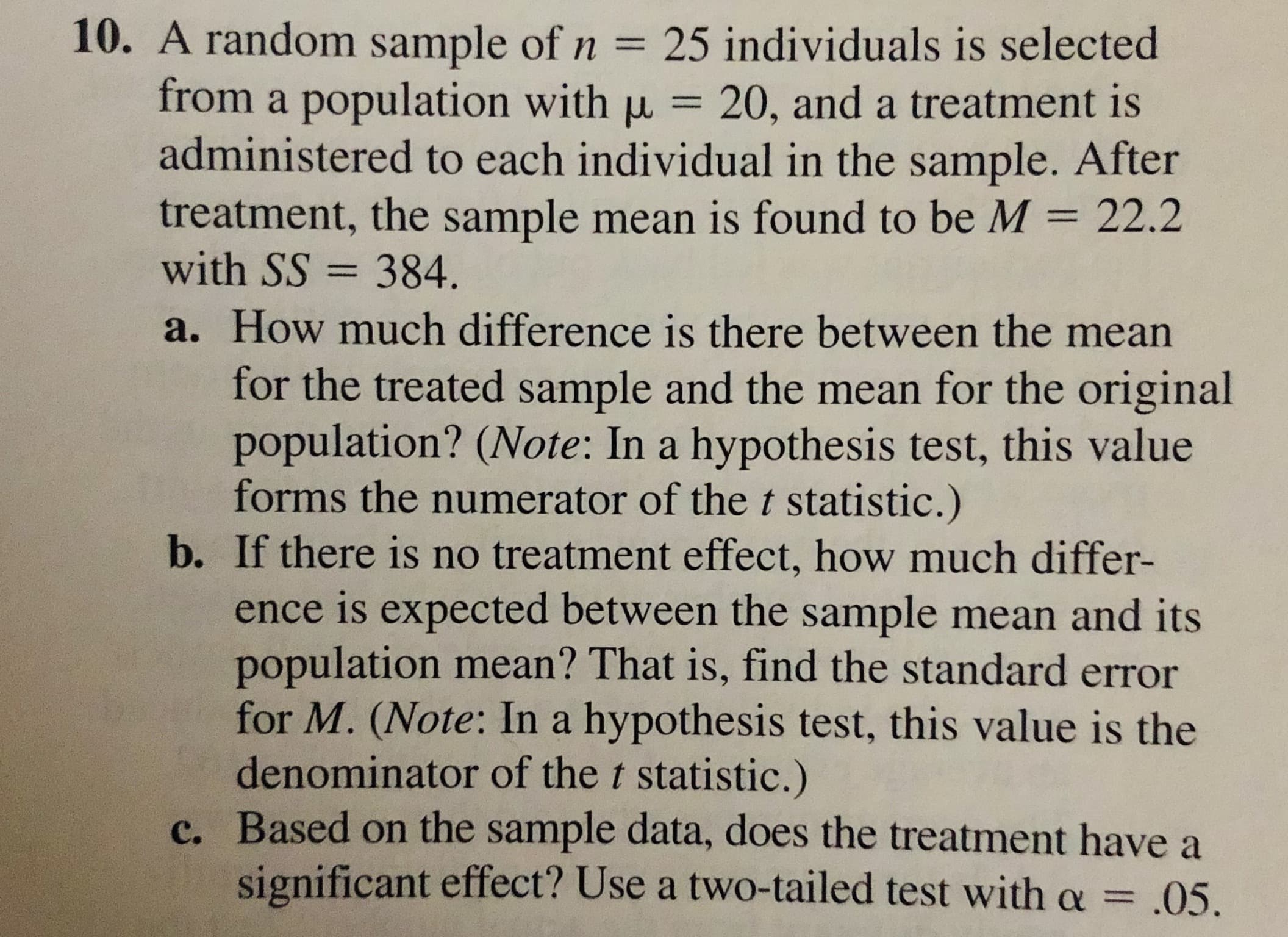 10. A random sample of n = 25 individuals is selected
from a population with u = 20, and a treatment is
administered to each individual in the sample. After
treatment, the sample mean is found to be M = 22.2
with SS = 384.
%3D
a. How much difference is there between the mean
for the treated sample and the mean for the original
population? (Note: In a hypothesis test, this value
forms the numerator of thet statistic.)
b. If there is no treatment effect, how much differ-
ence is expected between the sample mean and its
population mean? That is, find the standard error
for M. (Note: In a hypothesis test, this value is the
denominator of the t statistic.)
c. Based on the sample data, does the treatment have a
significant effect? Use a two-tailed test with a =
.05.
