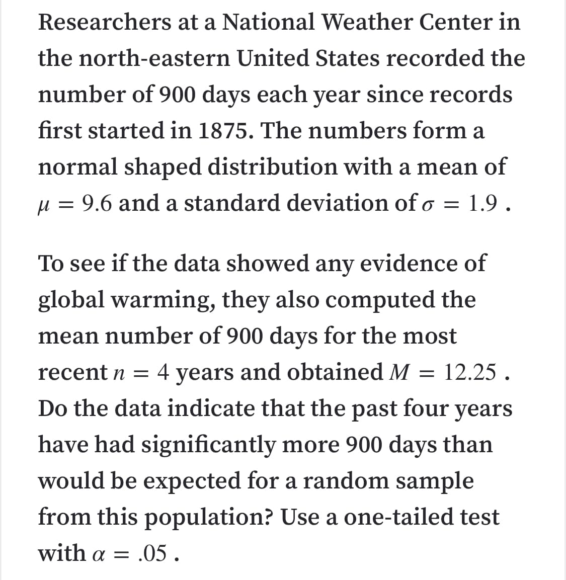 Researchers at a National Weather Center in
the north-eastern United States recorded the
number of 900 days each year since records
first started in 1875. The numbers form a
normal shaped distribution with a mean of
µ = 9.6 and a standard deviation of o
1.9.
To see if the data showed any evidence of
global warming, they also computed the
mean number of 900 days for the most
years and obtained M = 12.25 .
Do the data indicate that the past four years
recent n = 4
have had significantly more 900 days than
would be expected for a random sample
from this population? Use a one-tailed test
with a = .05.
