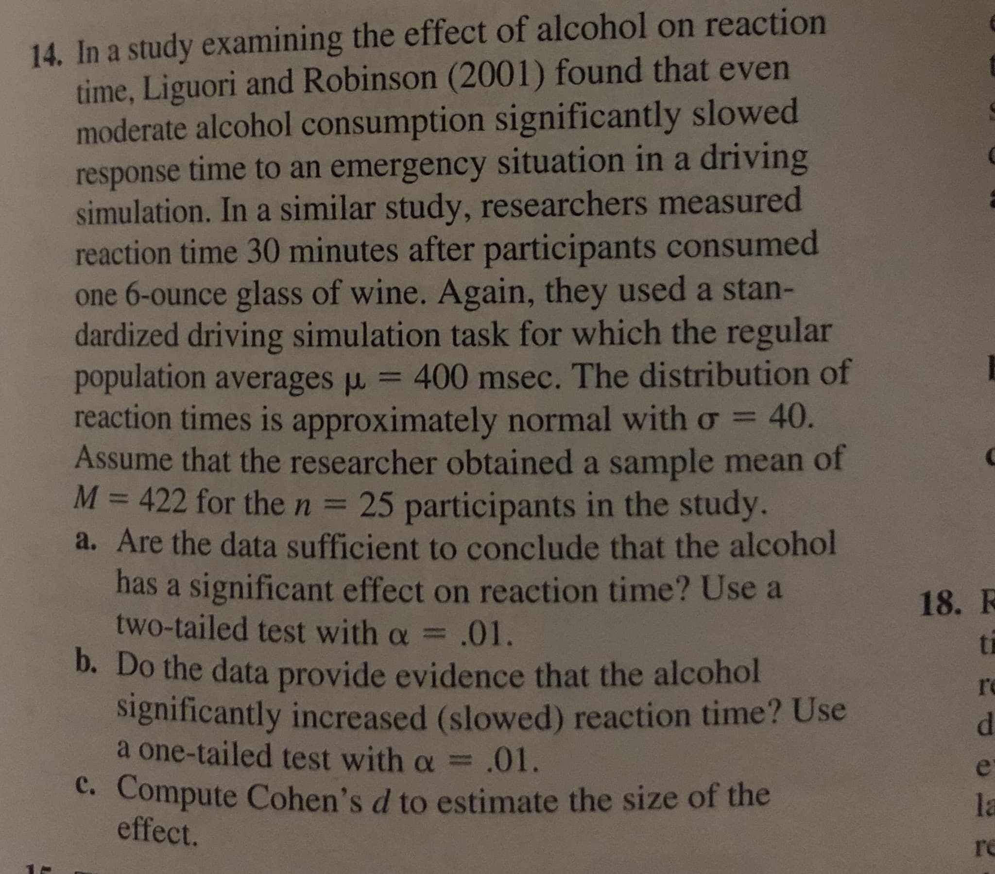 14. In a study examining the effect of alcohol on reaction
time, Liguori and Robinson (2001) found that even
moderate alcohol consumption significantly slowed
response time to an emergency situation in a driving
simulation. In a similar study, researchers measured
reaction time 30 minutes after participants consumed
one 6-ounce glass of wine. Again, they used a stan-
dardized driving simulation task for which the regular
population averages u
reaction times is approximately normal with o =
Assume that the researcher obtained a sample mean of
M = 422 for the n = 25 participants in the study.
a. Are the data sufficient to conclude that the alcohol
has a significant effect on reaction time? Use a
two-tailed test with a =
400 msec. The distribution of
40.
%3D
%3D
%3D
18. R
.01.
ti
b. Do the data provide evidence that the alcohol
significantly increased (slowed) reaction time? Use
a one-tailed test with a = .01.
c. Compute Cohen's d to estimate the size of the
effect.
re
d.
la
re
