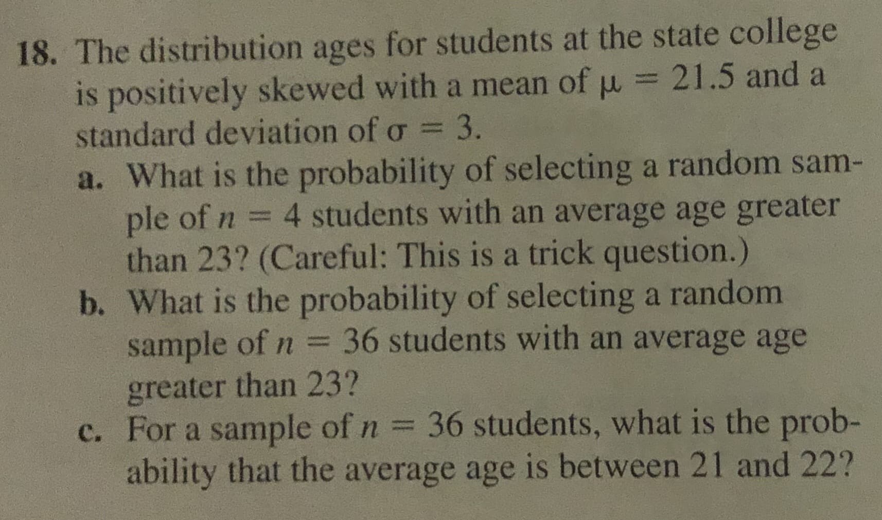 18. The distribution ages for students at the state college
is positively skewed with a mean of u = 21.5 and a
standard deviation of o = 3.
a. What is the probability of selecting a random sam-
ple of n
than 23? (Careful: This is a trick question.)
b. What is the probability of selecting a random
sample of n =
greater than 23?
c. For a sample of n 36 students, what is the prob-
ability that the average age is between 21 and 22?
4 students with an average age greater
36 students with an average age
%3D
