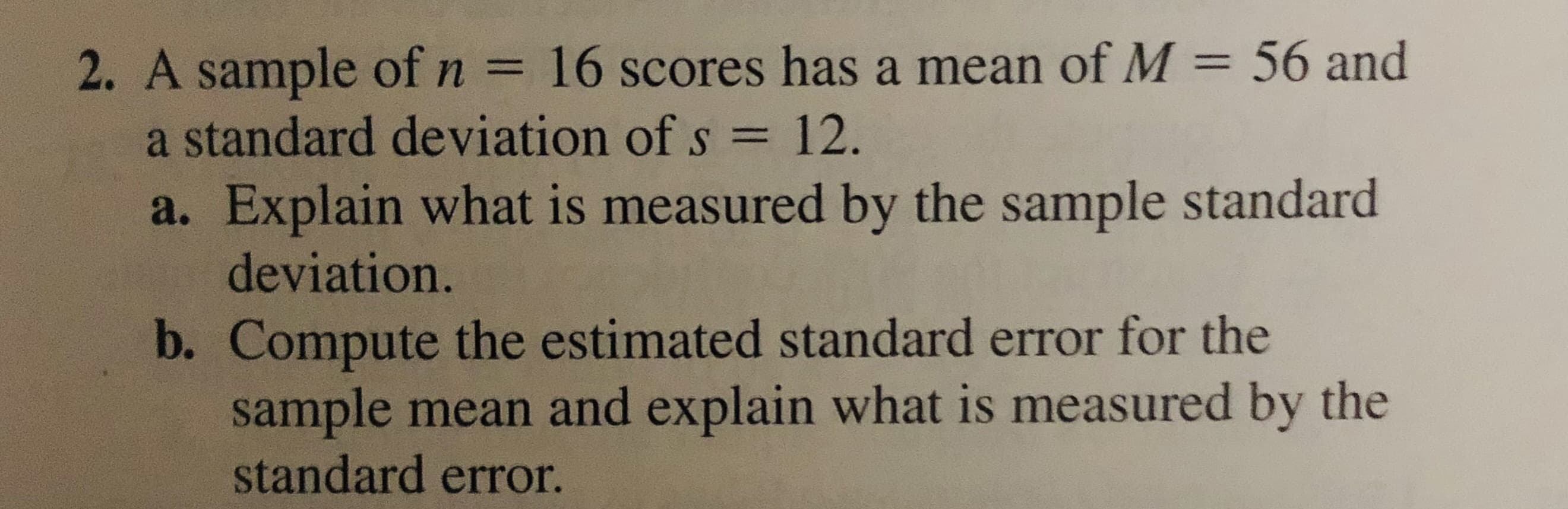 2. A sample of n = 16 scores has a mean of M = 56 and
a standard deviation of s = 12.
%3D
%3D
%3D
a. Explain what is measured by the sample standard
deviation.
b. Compute the estimated standard error for the
sample mean and explain what is measured by the
standard error.
