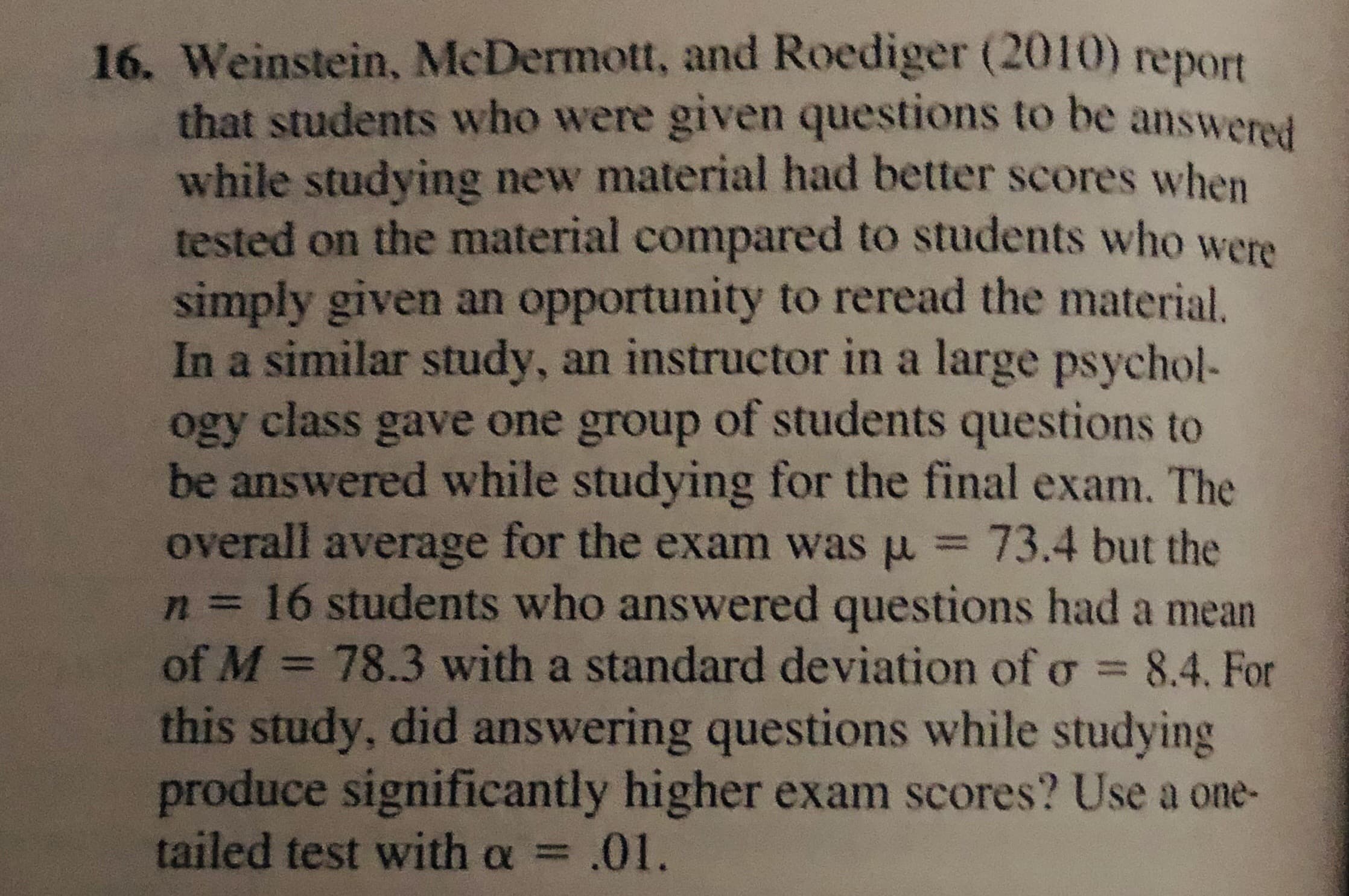 16. Weinstein, McDermott, and Roediger (2010) report
that students who were given questions to be answered
while studying new material had better scores when
tested on the material compared to students who were
simply given an opportunity to reread the material.
In a similar study, an instructor in a large psychol-
ogy class gave one group of students questions to
be answered while studying for the final exam. The
overall average for the exam was u = 73.4 but the
n3D16 students who answered questions had a mean
of M = 78.3 with a standard deviation ofo = 8.4. For
this study, did answering questions while studying
produce significantly higher exam scores? Use a one-
tailed test with a = .01.
