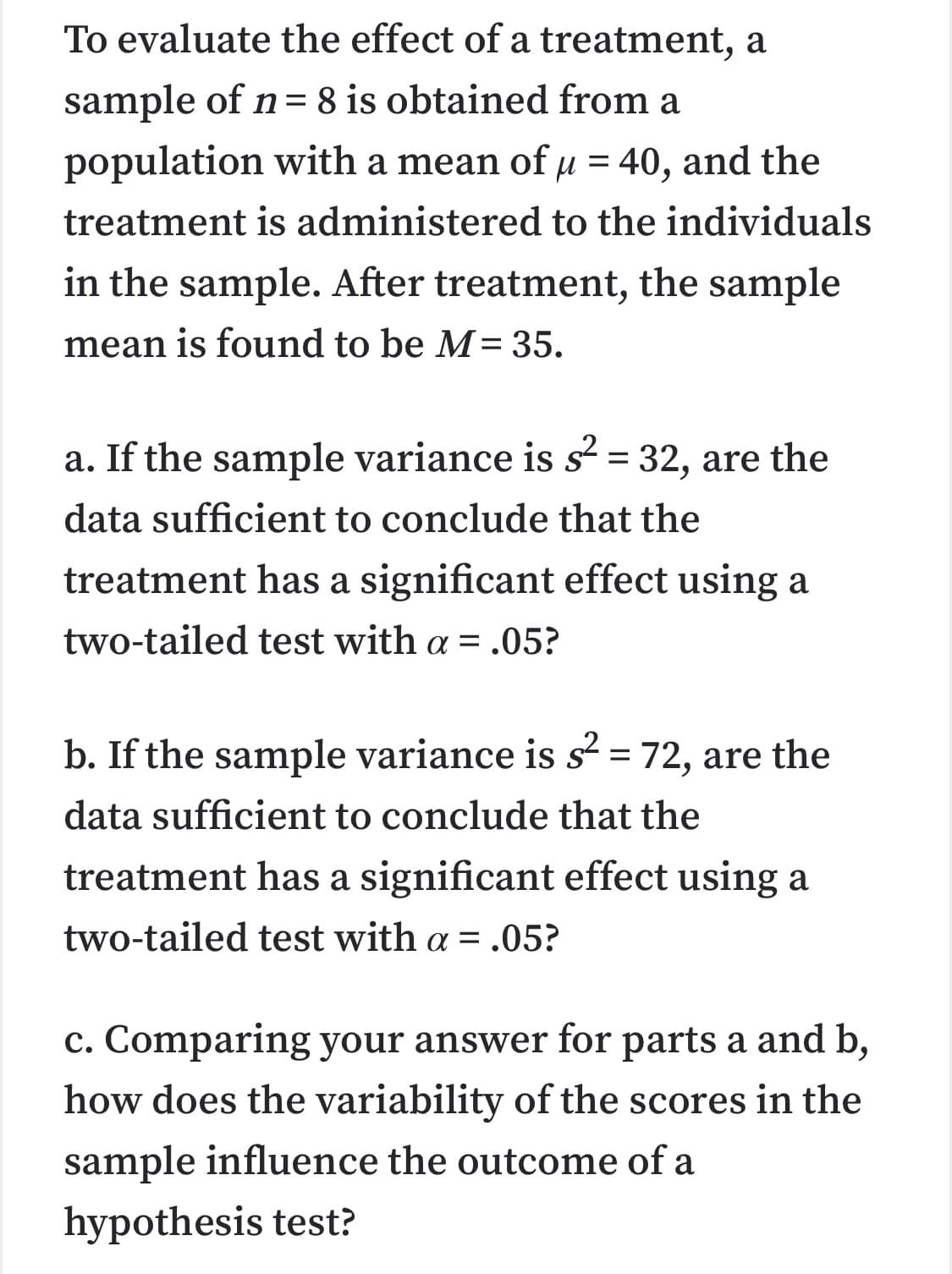 To evaluate the effect of a treatment, a
sample of n= 8 is obtained from a
population with a mean of µ = 40, and the
%|
treatment is administered to the individuals
in the sample. After treatment, the sample
mean is found to be M= 35.
a. If the sample variance is s = 32, are the
%|
data sufficient to conclude that the
treatment has a significant effect using a
two-tailed test with a = .05?
b. If the sample variance is s² = 72, are the
data sufficient to conclude that the
treatment has a significant effect using a
two-tailed test with a = .05?
c. Comparing your answer for parts a and b,
how does the variability of the scores in the
sample influence the outcome of a
hypothesis test?
