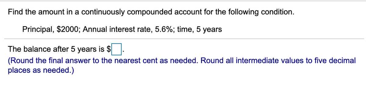 Find the amount in a continuously compounded account for the following condition.
Principal, $2000; Annual interest rate, 5.6%; time, 5 years
The balance after 5 years is $
(Round the final answer to the nearest cent as needed. Round all intermediate values to five decimal
places as needed.)
