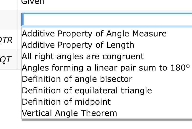 GN
Additive Property of Angle Measure
OTR
Additive Property of Length
All right angles are congruent
QT
Angles forming a linear pair sum to 180°
Definition of angle bisector
Definition of equilateral triangle
Definition of midpoint
Vertical Angle Theorem
