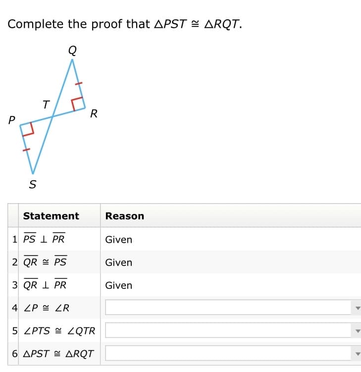 Complete the proof that APST = ARQT.
R
S
Statement
Reason
1 PS I PR
Given
2 QR = PS
Given
3 QR I PR
Given
4 ZP = ZR
5 ZPTS = 2QTR
6 APST = ARQT
ト
