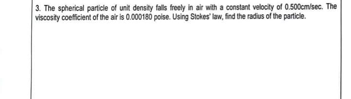 3. The spherical particle of unit density falls freely in air with a constant velocity of 0.500cm/sec. The
viscosity coefficient of the air is 0.000180 poise. Using Stokes' law, find the radius of the particle.