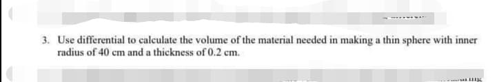 3. Use differential to calculate the volume of the material needed in making a thin sphere with inner
radius of 40 cm and a thickness of 0.2 cm.
