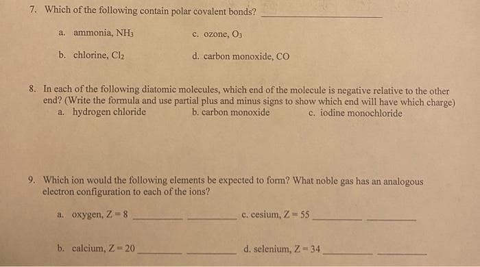 7. Which of the following contain polar covalent bonds?
a. ammonia, NH3
C. ozone, O3
b. chlorine, Cl2
d. carbon monoxide, CO
8. In each of the following diatomic molecules, which end of the molecule is negative relative to the other
end? (Write the formula and use partial plus and minus signs to show which end will have which charge)
a. hydrogen chloride
b. carbon monoxide
c. iodine monochloride
9. Which ion would the following elements be expected to form? What noble gas has an analogous
electron configuration to each of the ions?
a. oxygen, Z-8
c. cesium, Z = 55
b. calcium, Z= 20
d. selenium, Z= 34
