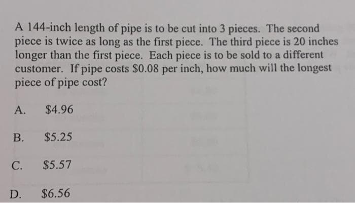 A 144-inch length of pipe is to be cut into 3 pieces. The second
piece is twice as long as the first piece. The third piece is 20 inches
longer than the first piece. Each piece is to be sold to a different
customer. If pipe costs $0.08 per inch, how much will the longest
piece of pipe cost?
А.
$4.96
В.
$5.25
С.
$5.57
D.
$6.56

