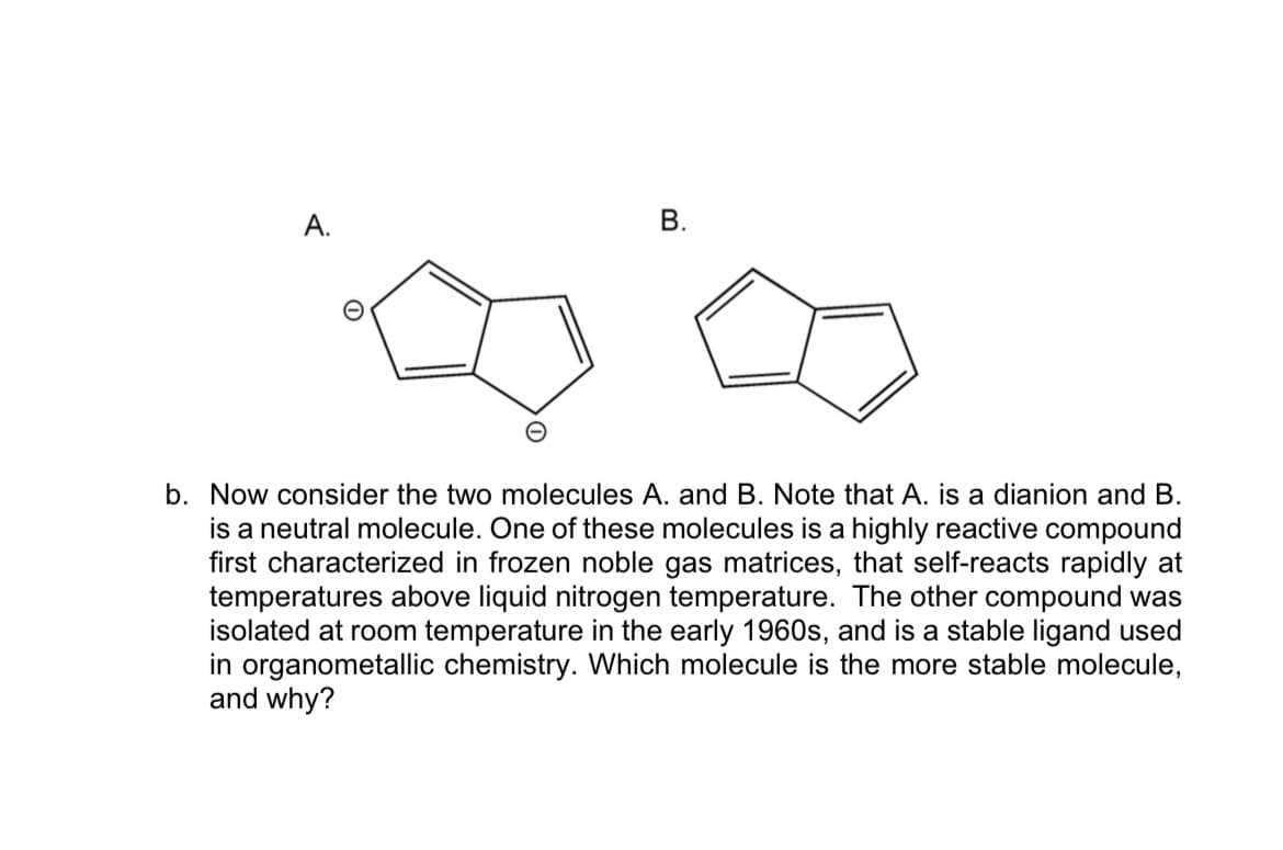 A.
b. Now consider the two molecules A. and B. Note that A. is a dianion and B.
is a neutral molecule. One of these molecules is a highly reactive compound
first characterized in frozen noble gas matrices, that self-reacts rapidly at
temperatures above liquid nitrogen temperature. The other compound was
isolated at room temperature in the early 1960s, and is a stable ligand used
in organometallic chemistry. Which molecule is the more stable molecule,
and why?
B.
