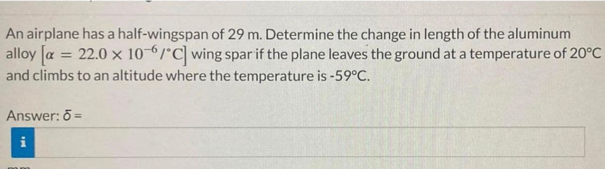 An airplane has a half-wingspan of 29 m. Determine the change in length of the aluminum
alloy [x = 22.0 x 10-6/°C] wing spar if the plane leaves the ground at a temperature of 20°C
and climbs to an altitude where the temperature is -59°C.
Answer: 6 =
P