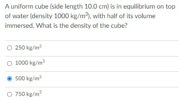 A uniform cube (side length 10.0 cm) is in equilibrium on top
of water (density 1000 kg/m), with half of its volume
immersed. What is the density of the cube?
O 250 kg/m
O 1000 kg/m3
500 kg/m
750 kg/m

