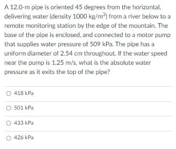 A 12.0-m pipe is oriented 45 degrees from the horizontal,
delivering water (density 1000 kg/m³) from a river below to a
remote monitoring station by the edge of the mountain. The
base of the pipe is enclosed, and connected to a motor pump
that supplies water pressure of 509 kPa. The pipe has a
uniform diameter of 2.54 cm throughout. If the water speed
near the pump is 1.25 m/s, what is the absolute water
pressure as it exits the top of the pipe?
418 kPa
O 501 kPa
433 kPa
O 426 kPa
