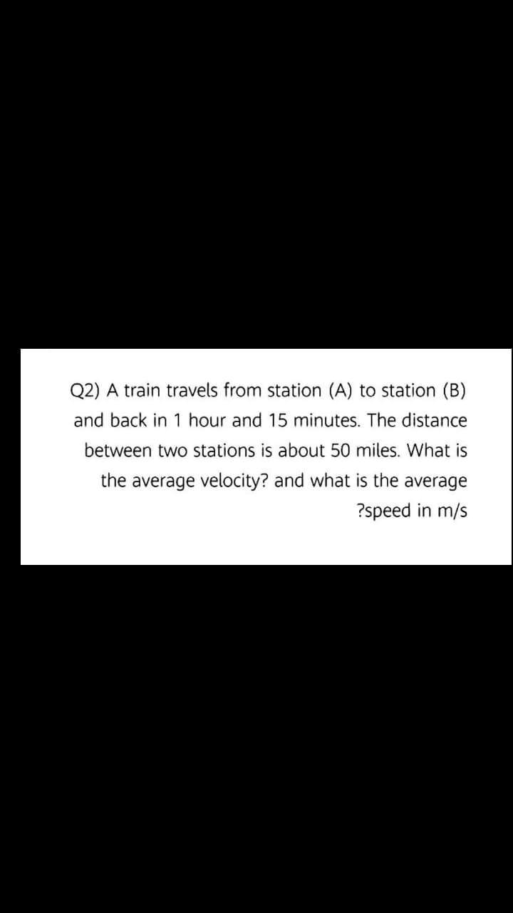Q2) A train travels from station (A) to station (B)
and back in 1 hour and 15 minutes. The distance
between two stations is about 50 miles. What is
the average velocity? and what is the average
?speed in m/s
