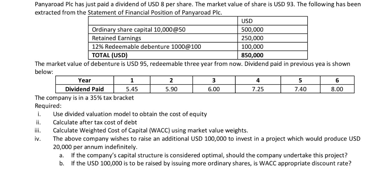 Panyaroad Plc has just paid a dividend of USD 8 per share. The market value of share is USD 93. The following has been
extracted from the Statement of Financial Position of Panyaroad Plc.
USD
Ordinary share capital 10,000@50
Retained Earnings
500,000
250,000
12% Redeemable debenture 1000@100
100,000
TOTAL (USD)
850,000
The market value of debenture is USD 95, redeemable three year from now. Dividend paid in previous yea is shown
below:
Year
1
2
3
Dividend Paid
5.45
5.90
6.00
7.25
7.40
8.00
The company is in a 35% tax bracket
Required:
i.
Use divided valuation model to obtain the cost of equity
ii.
Calculate after tax cost of debt
iii.
Calculate Weighted Cost of Capital (WACC) using market value weights.
The above company wishes to raise an additional USD 100,000 to invest in a project which would produce USD
20,000 per annum indefinitely.
iv.
If the company's capital structure is considered optimal, should the company undertake this project?
If the USD 100,000 is to be raised by issuing more ordinary shares, is WACC appropriate discount rate?
а.
b.
