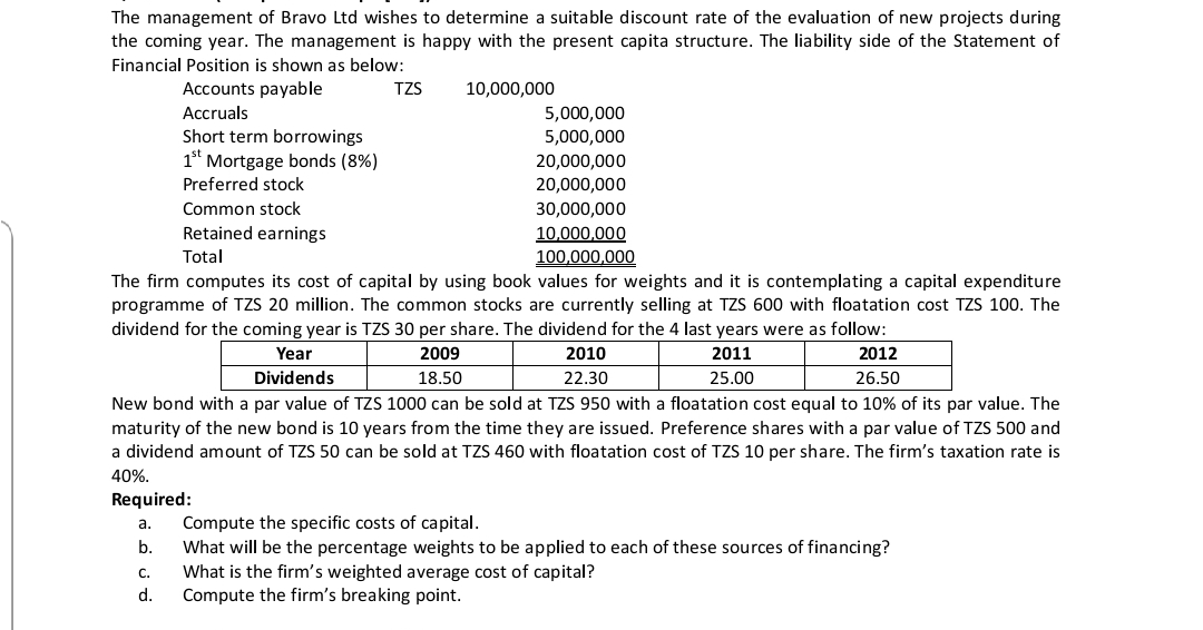 The management of Bravo Ltd wishes to determine a suitable discount rate of the evaluation of new projects during
the coming year. The management is happy with the present capita structure. The liability side of the Statement of
Financial Position is shown as below:
Accounts payable
TZS
10,000,000
Аccruals
5,000,000
Short term borrowings
5,000,000
1" Mortgage bonds (8%)
20,000,000
Preferred stock
20,000,000
Common stock
30,000,000
Retained earnings
10,000,000
100,000,000
The firm computes its cost of capital by using book values for weights and it is contemplating a capital expenditure
programme of TZS 20 million. The common stocks are currently selling at TZS 600 with floatation cost TZS 100. The
Total
dividend for the coming year is TZS 30 per share. The dividend for the 4 last years were as follow:
Year
2009
2010
2011
2012
Dividends
18.50
22.30
25.00
26.50
New bond with a par value of TZS 1000 can be sold at TZS 950 with a floatation cost equal to 10% of its par value. The
maturity of the new bond is 10 years from the time they are issued. Preference shares with a par value of TZS 500 and
a dividend amount of TZS 50 can be sold at TZS 460 with floatation cost of TZS 10 per share. The firm's taxation rate is
40%.
Required:
Compute the specific costs of capital.
What will be the percentage weights to be applied to each of these sources of financing?
What is the firm's weighted average cost of capital?
Compute the firm's breaking point.
а.
b.
C.
d.
