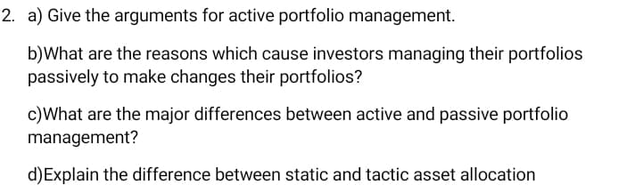 2. a) Give the arguments for active portfolio management.
b)What are the reasons which cause investors managing their portfolios
passively to make changes their portfolios?
c)What are the major differences between active and passive portfolio
management?
d)Explain the difference between static and tactic asset allocation
