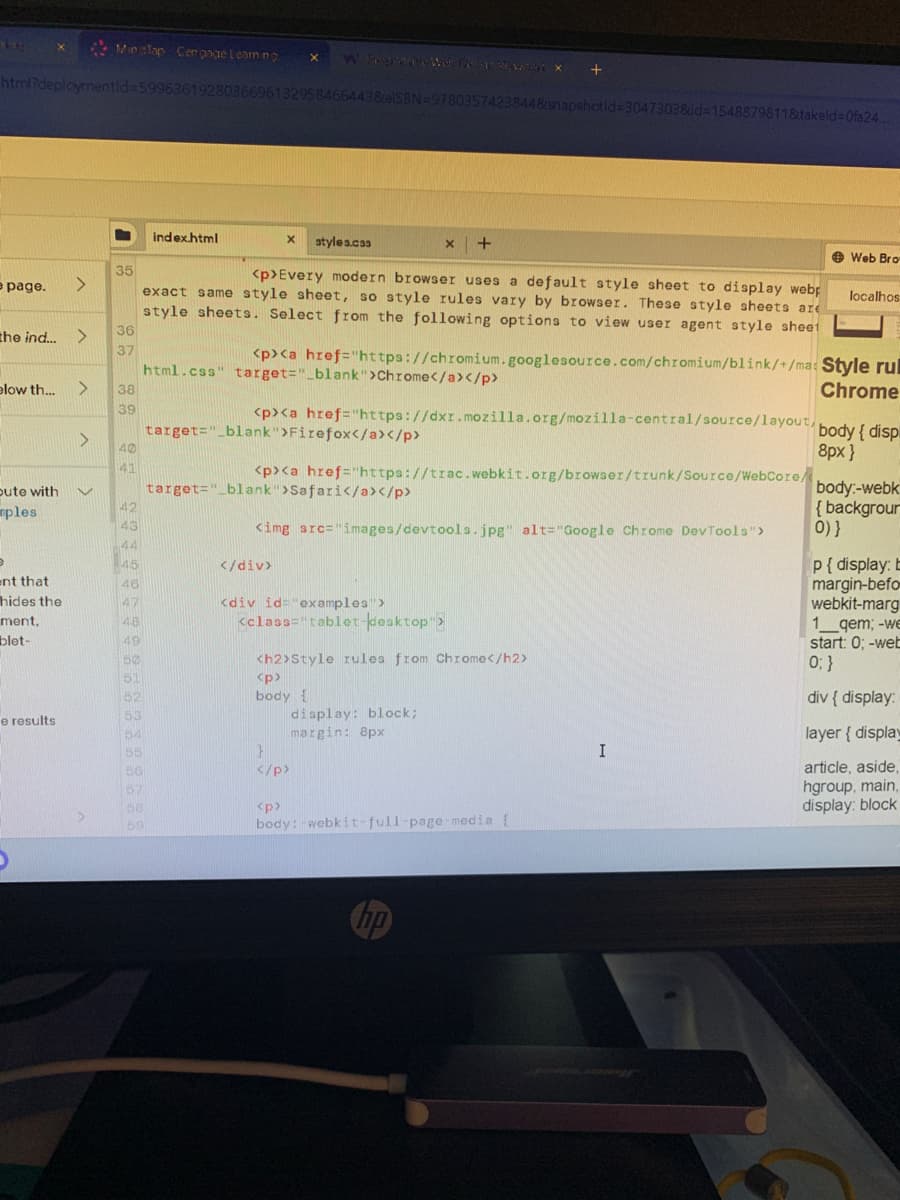 he
X
e page. >
html?deploymentid=59963619280366961329584664438celSBN=97803574238448snapshotid=3047303&id=1548879811&takeld=0fa24
the ind... >
pute with
ples
9
ent that
hides the
ment,
blet-
elow th... > 38
39
e results
Minclop-Cengage Learning X
A
>
35
36
37
40
41
42
43
44
45
46
47
48
49
50
51
52
53
54
55
56
57
68
59
index.html
X styles.css
<p>Every modern browser uses a default style sheet to display webp
exact same style sheet, so style rules vary by browser. These style sheets are
style sheets. Select from the following options to view user agent style sheet
<p><a href="https://chromium.googlesource.com/chromium/blink/+/ma:
html.css"
target="_blank">Chrome</a></p>
<p><a href="https://dxr.mozilla.org/mozilla-central/source/layout,
target="_blank">Firefox</a></p>
</div>
X +
<p><a href="https://trac.webkit.org/browser/trunk/Source/WebCore/
target="_blank">Safari</a></p>
<img src="images/devtools.jpg" alt="Google Chrome DevTools">
<div id="examples">
<class="tablet-desktop">
<h2>Style rules from Chrome</h2>
<p>
body {
}
</p>
+
<p>
display: block;
margin: 8px
body:-webkit-full-page-media {
I
Web Bro
localhos
Style rul
Chrome
body { disp
8px}
body:-webk
{backgrour
0)}
p{display: b
margin-befo
webkit-marg
1 qem; -we
start: 0; -web
0; }
div { display:
layer { display
article, aside,
hgroup, main,
display: block