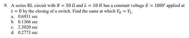 9. A series RL circuit with R = 50 N and L = 10 H has a constant voltage E = 100V applied at
t = 0 by the closing of a switch. Find the same at which Vr = V1-
a. 0.6931 sec
b. 0.1366 sec
c. 2.3020 sec
d. 0.2773 sec
