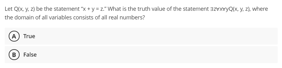 Let Q(x, y, z) be the statement "x + y = z." What is the truth value of the statement azvxvyQ(x, y, z), where
the domain of all variables consists of all real numbers?
A) True
B) False
