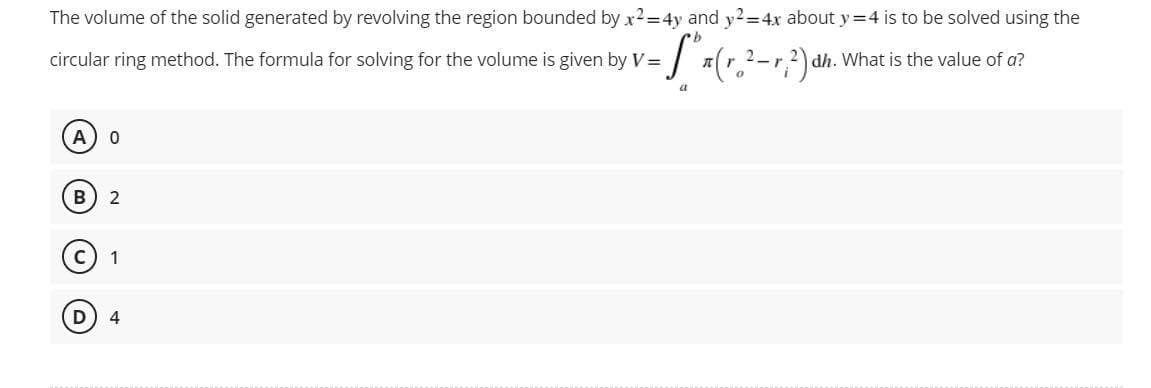 The volume of the solid generated by revolving the region bounded by x2=4y and y2=4x about y=4 is to be solved using the
circular ring method. The formula for solving for the volume is given by V =
["x (r.²-r, 2) dh. What is the value of a?
a
A 0
B 2
1
4
D